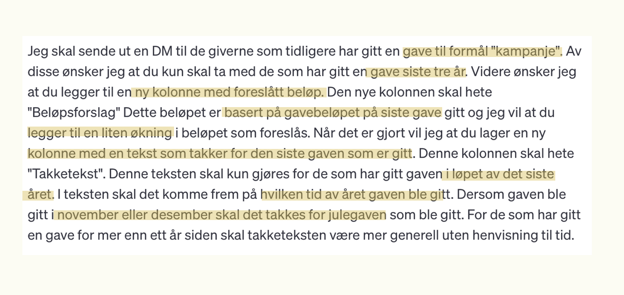 et chatgpt prompt vises. Teksten er "Jeg vil sende ut en DM til de giverne som tidligere har gitt en gave til en av våre kampanjer. Du skal kun ta med de som har gitt en gave siste tre år. Jeg vil at du legger til en kolonne med foreslåtte beløp. Den nye kolonnen skal ha beløpet forelsått basert på gavebeløpet på siste gave gitt. Jeg vil at du foreslår en liten øknin i beløpet som foreslås. Når det er gjort vil jeg at du legger til en kolonne med etekst som takker for den siste gaven som er gitt. Denne teksten skal kun gjøres for de som har gitt gaven i år. La det komme frem hvilken tid på året gaven ble gitt. Er den gitt i november eller desember, så skal det takkes for julegaven. For de som har gitt for mer enn et år siden skal takketeksten være mer generell uten tidsangivelse. 